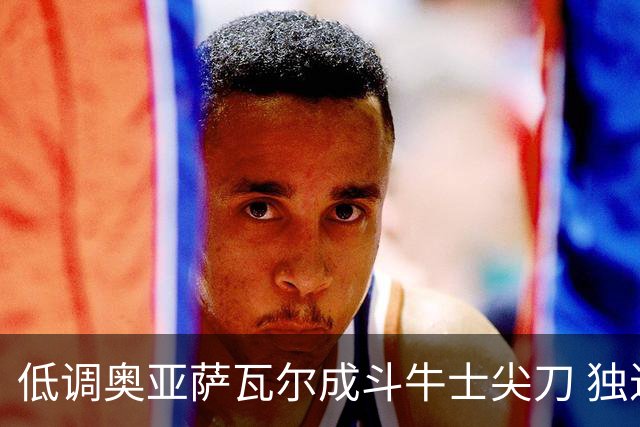 低调奥亚萨瓦尔成斗牛士尖刀 独进4球近四届最强表现