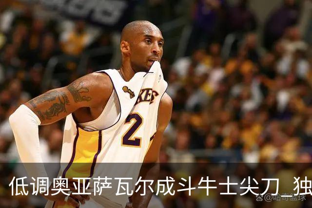 低调奥亚萨瓦尔成斗牛士尖刀 独进4球近四届最强表现